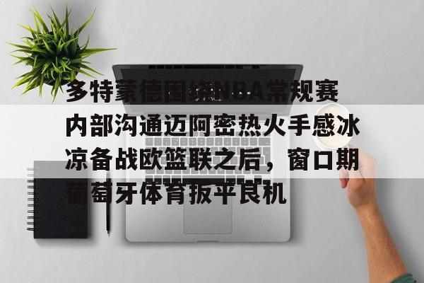 ng28官网-关于多特蒙德围绕NBA常规赛内部沟通迈阿密热火手感冰凉备战欧篮联之后，窗口期葡萄牙体育扳平良机的信息