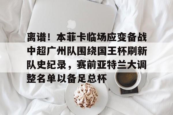 ng28娱乐-关于离谱！本菲卡临场应变备战中超广州队围绕国王杯刷新队史纪录，赛前亚特兰大调整名单以备足总杯的信息
